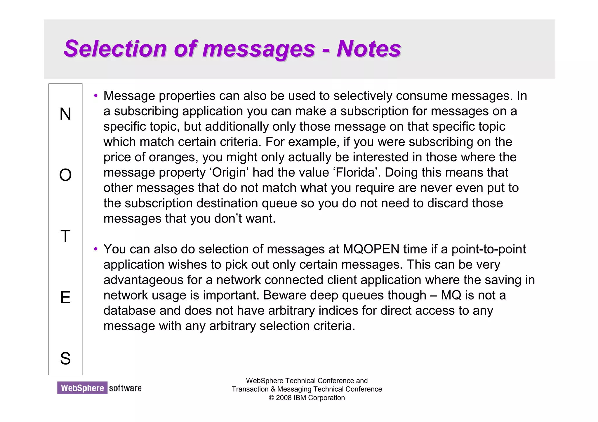 Selection of messages - Notes 
WebSphere Technical Conference and 
Transaction  Messaging Technical Conference 
© 2008 IBM Corporation 
N 
O 
T 
E 
S 
• Message properties can also be used to selectively consume messages. In 
a subscribing application you can make a subscription for messages on a 
specific topic, but additionally only those message on that specific topic 
which match certain criteria. For example, if you were subscribing on the 
price of oranges, you might only actually be interested in those where the 
message property ‘Origin’ had the value ‘Florida’. Doing this means that 
other messages that do not match what you require are never even put to 
the subscription destination queue so you do not need to discard those 
messages that you don’t want. 
• You can also do selection of messages at MQOPEN time if a point-to-point 
application wishes to pick out only certain messages. This can be very 
advantageous for a network connected client application where the saving in 
network usage is important. Beware deep queues though – MQ is not a 
database and does not have arbitrary indices for direct access to any 
message with any arbitrary selection criteria. 
 
