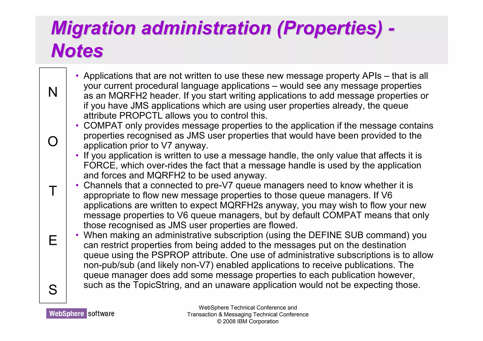 Migration administration (Properties) - 
Notes 
WebSphere Technical Conference and 
Transaction  Messaging Technical Conference 
© 2008 IBM Corporation 
N 
O 
T 
E 
S 
• Applications that are not written to use these new message property APIs – that is all 
your current procedural language applications – would see any message properties 
as an MQRFH2 header. If you start writing applications to add message properties or 
if you have JMS applications which are using user properties already, the queue 
attribute PROPCTL allows you to control this. 
• COMPAT only provides message properties to the application if the message contains 
properties recognised as JMS user properties that would have been provided to the 
application prior to V7 anyway. 
• If you application is written to use a message handle, the only value that affects it is 
FORCE, which over-rides the fact that a message handle is used by the application 
and forces and MQRFH2 to be used anyway. 
• Channels that a connected to pre-V7 queue managers need to know whether it is 
appropriate to flow new message properties to those queue managers. If V6 
applications are written to expect MQRFH2s anyway, you may wish to flow your new 
message properties to V6 queue managers, but by default COMPAT means that only 
those recognised as JMS user properties are flowed. 
• When making an administrative subscription (using the DEFINE SUB command) you 
can restrict properties from being added to the messages put on the destination 
queue using the PSPROP attribute. One use of administrative subscriptions is to allow 
non-pub/sub (and likely non-V7) enabled applications to receive publications. The 
queue manager does add some message properties to each publication however, 
such as the TopicString, and an unaware application would not be expecting those. 
 