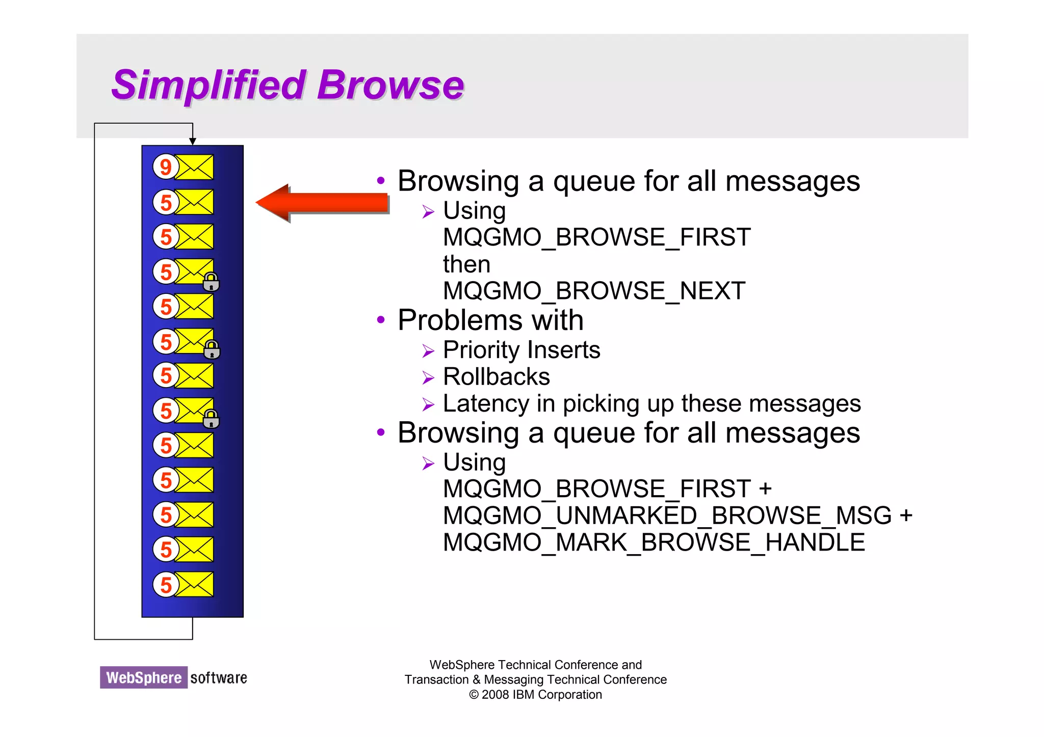 WebSphere Technical Conference and 
Transaction  Messaging Technical Conference 
© 2008 IBM Corporation 
Simplified Browse 
• Browsing a queue for all messages 
 Using 
MQGMO_BROWSE_FIRST 
then 
MQGMO_BROWSE_NEXT 
• Problems with 
 Priority Inserts 
 Rollbacks 
 Latency in picking up these messages 
• Browsing a queue for all messages 
 Using 
MQGMO_BROWSE_FIRST + 
MQGMO_UNMARKED_BROWSE_MSG + 
MQGMO_MARK_BROWSE_HANDLE 
9 
5 
5 
5 
5 
5 
5 
5 
5 
5 
5 
5 
5 
 