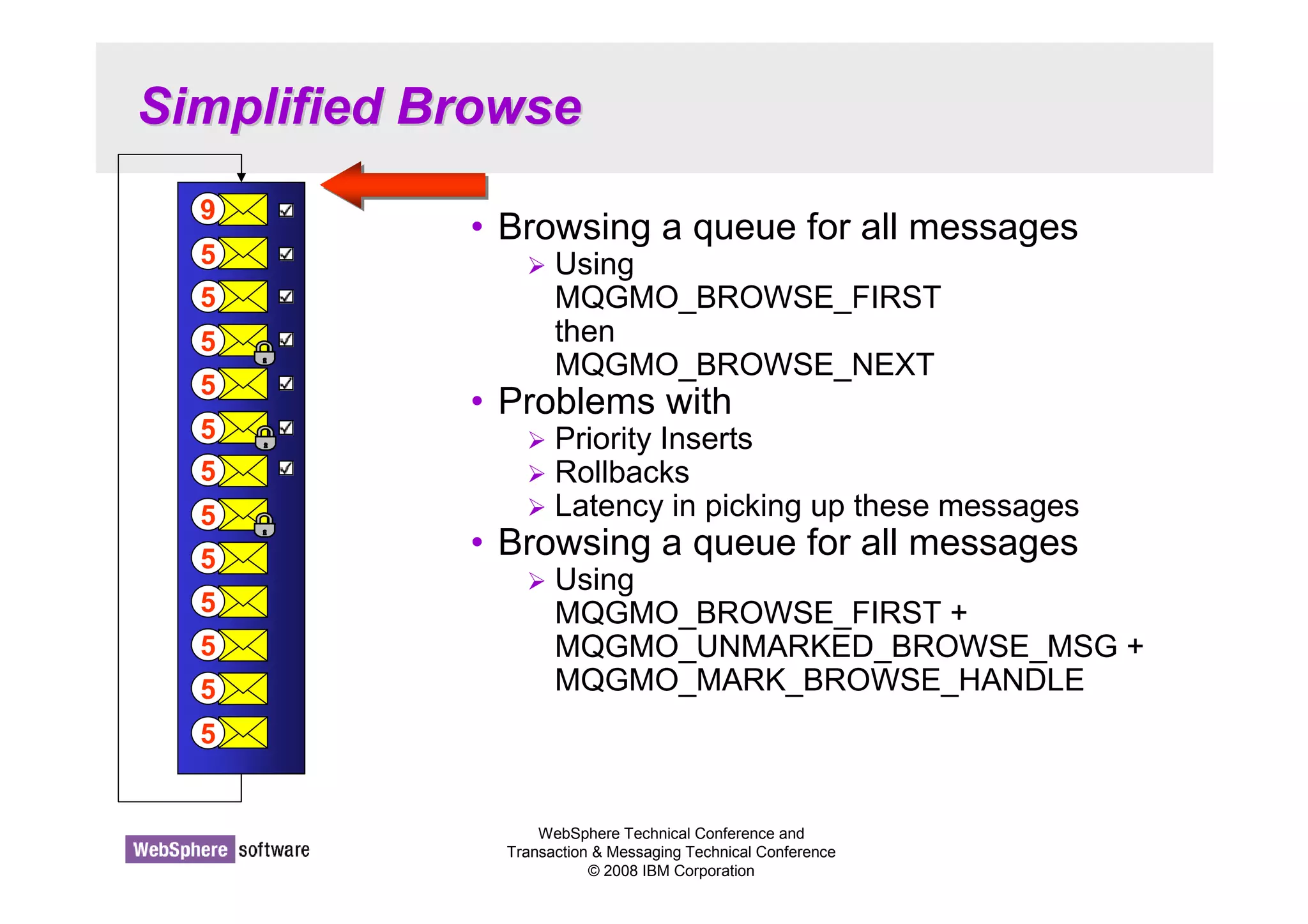 WebSphere Technical Conference and 
Transaction  Messaging Technical Conference 
© 2008 IBM Corporation 
Simplified Browse 
• Browsing a queue for all messages 
 Using 
MQGMO_BROWSE_FIRST 
then 
MQGMO_BROWSE_NEXT 
• Problems with 
 Priority Inserts 
 Rollbacks 
 Latency in picking up these messages 
• Browsing a queue for all messages 
 Using 
MQGMO_BROWSE_FIRST + 
MQGMO_UNMARKED_BROWSE_MSG + 
MQGMO_MARK_BROWSE_HANDLE 
9 
5 
5 
5 
5 
5 
5 
5 
5 
5 
5 
5 
5 
 