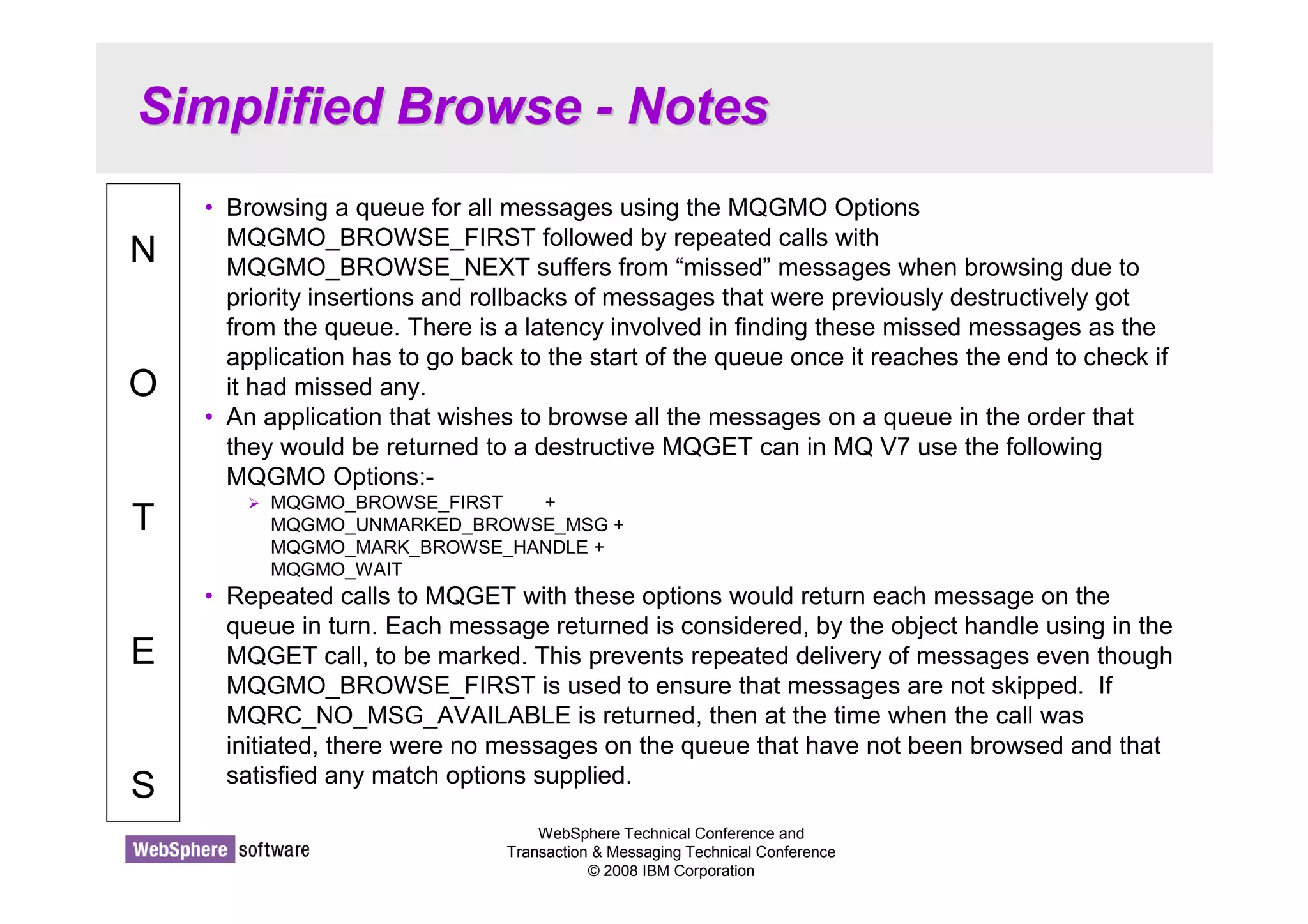 Simplified Browse - Notes 
WebSphere Technical Conference and 
Transaction  Messaging Technical Conference 
© 2008 IBM Corporation 
N 
O 
T 
E 
S 
• Browsing a queue for all messages using the MQGMO Options 
MQGMO_BROWSE_FIRST followed by repeated calls with 
MQGMO_BROWSE_NEXT suffers from “missed” messages when browsing due to 
priority insertions and rollbacks of messages that were previously destructively got 
from the queue. There is a latency involved in finding these missed messages as the 
application has to go back to the start of the queue once it reaches the end to check if 
it had missed any. 
• An application that wishes to browse all the messages on a queue in the order that 
they would be returned to a destructive MQGET can in MQ V7 use the following 
MQGMO Options:- 
 MQGMO_BROWSE_FIRST + 
MQGMO_UNMARKED_BROWSE_MSG + 
MQGMO_MARK_BROWSE_HANDLE + 
MQGMO_WAIT 
• Repeated calls to MQGET with these options would return each message on the 
queue in turn. Each message returned is considered, by the object handle using in the 
MQGET call, to be marked. This prevents repeated delivery of messages even though 
MQGMO_BROWSE_FIRST is used to ensure that messages are not skipped. If 
MQRC_NO_MSG_AVAILABLE is returned, then at the time when the call was 
initiated, there were no messages on the queue that have not been browsed and that 
satisfied any match options supplied. 
 