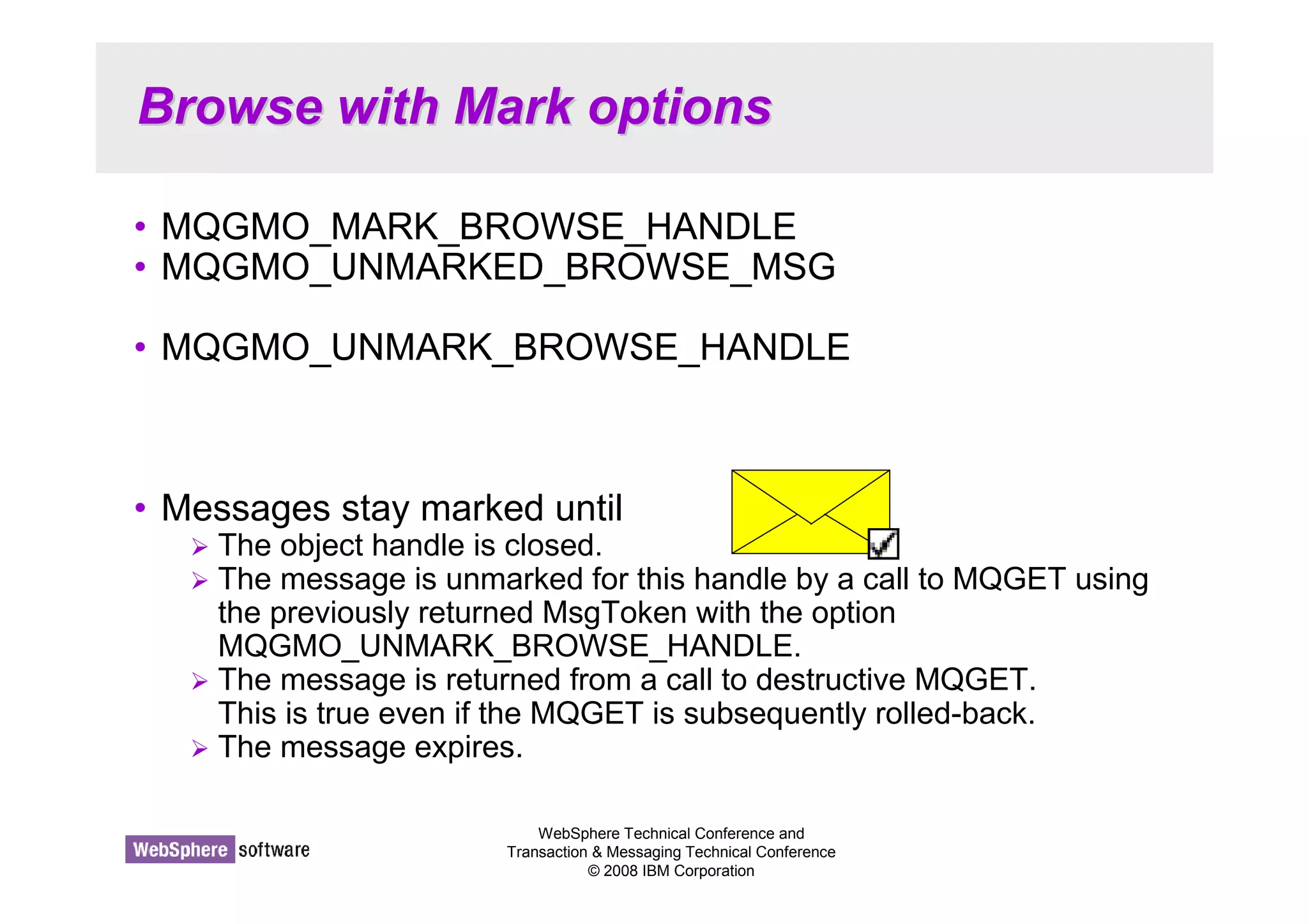 Browse with Mark options 
• MQGMO_MARK_BROWSE_HANDLE 
• MQGMO_UNMARKED_BROWSE_MSG 
• MQGMO_UNMARK_BROWSE_HANDLE 
• Messages stay marked until 
 The object handle is closed. 
 The message is unmarked for this handle by a call to MQGET using 
the previously returned MsgToken with the option 
MQGMO_UNMARK_BROWSE_HANDLE. 
 The message is returned from a call to destructive MQGET. 
This is true even if the MQGET is subsequently rolled-back. 
 The message expires. 
WebSphere Technical Conference and 
Transaction  Messaging Technical Conference 
© 2008 IBM Corporation 
 