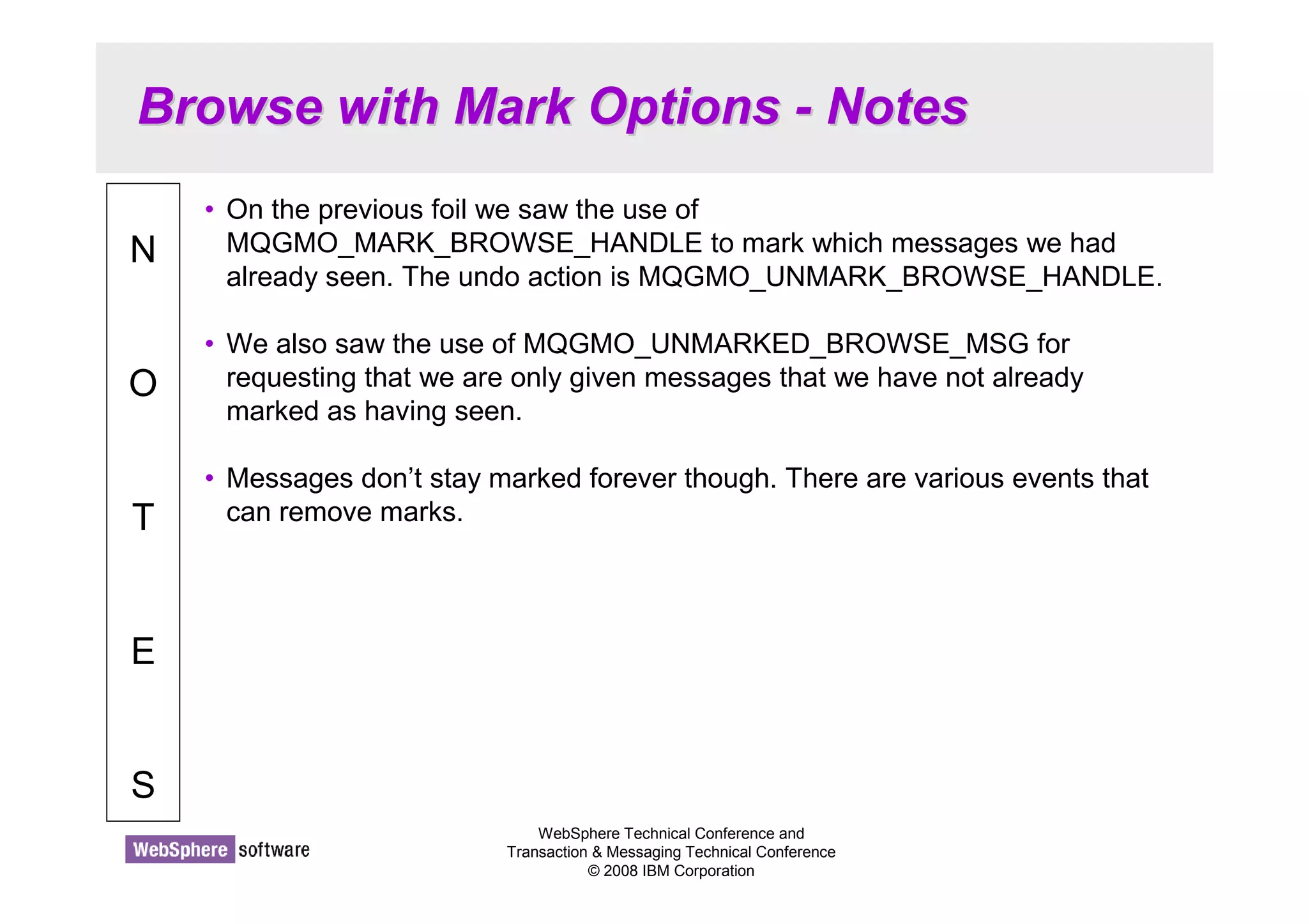 Browse with Mark Options - Notes 
WebSphere Technical Conference and 
Transaction  Messaging Technical Conference 
© 2008 IBM Corporation 
N 
O 
T 
E 
S 
• On the previous foil we saw the use of 
MQGMO_MARK_BROWSE_HANDLE to mark which messages we had 
already seen. The undo action is MQGMO_UNMARK_BROWSE_HANDLE. 
• We also saw the use of MQGMO_UNMARKED_BROWSE_MSG for 
requesting that we are only given messages that we have not already 
marked as having seen. 
• Messages don’t stay marked forever though. There are various events that 
can remove marks. 
 