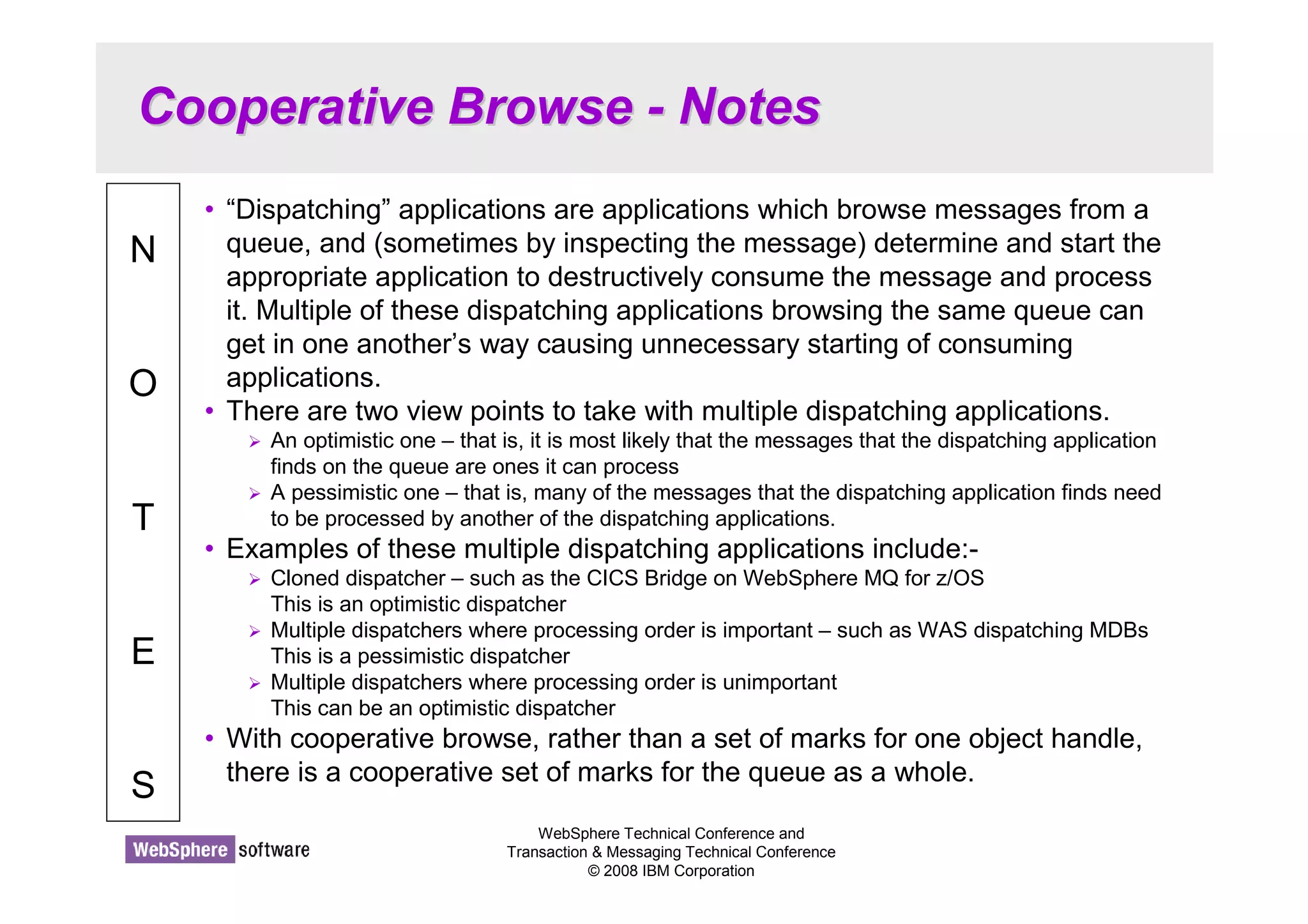 Cooperative Browse - Notes 
WebSphere Technical Conference and 
Transaction  Messaging Technical Conference 
© 2008 IBM Corporation 
N 
O 
T 
E 
S 
• “Dispatching” applications are applications which browse messages from a 
queue, and (sometimes by inspecting the message) determine and start the 
appropriate application to destructively consume the message and process 
it. Multiple of these dispatching applications browsing the same queue can 
get in one another’s way causing unnecessary starting of consuming 
applications. 
• There are two view points to take with multiple dispatching applications. 
 An optimistic one – that is, it is most likely that the messages that the dispatching application 
finds on the queue are ones it can process 
 A pessimistic one – that is, many of the messages that the dispatching application finds need 
to be processed by another of the dispatching applications. 
• Examples of these multiple dispatching applications include:- 
 Cloned dispatcher – such as the CICS Bridge on WebSphere MQ for z/OS 
This is an optimistic dispatcher 
 Multiple dispatchers where processing order is important – such as WAS dispatching MDBs 
This is a pessimistic dispatcher 
 Multiple dispatchers where processing order is unimportant 
This can be an optimistic dispatcher 
• With cooperative browse, rather than a set of marks for one object handle, 
there is a cooperative set of marks for the queue as a whole. 
 