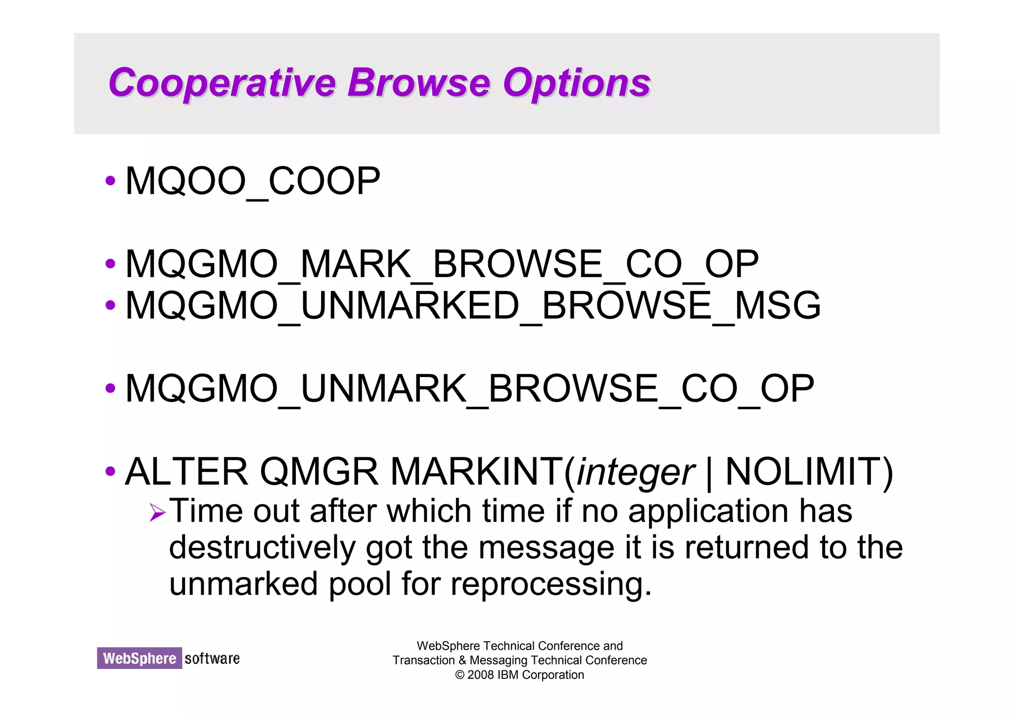 Cooperative Browse Options 
•MQOO_COOP 
•MQGMO_MARK_BROWSE_CO_OP 
•MQGMO_UNMARKED_BROWSE_MSG 
•MQGMO_UNMARK_BROWSE_CO_OP 
• ALTER QMGR MARKINT(integer | NOLIMIT) 
Time out after which time if no application has 
destructively got the message it is returned to the 
unmarked pool for reprocessing. 
WebSphere Technical Conference and 
Transaction  Messaging Technical Conference 
© 2008 IBM Corporation 
 