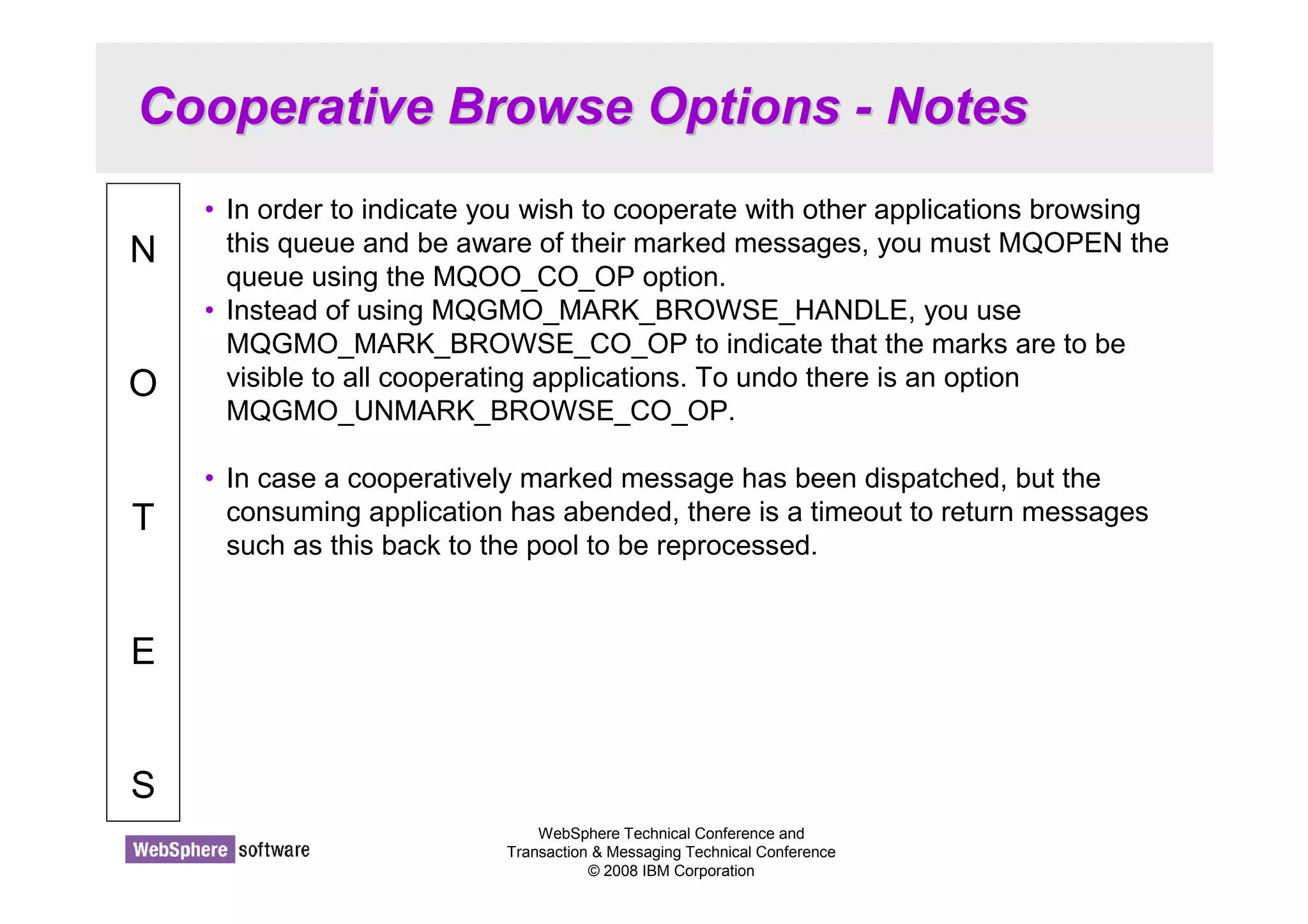 Cooperative Browse Options - Notes 
WebSphere Technical Conference and 
Transaction  Messaging Technical Conference 
© 2008 IBM Corporation 
N 
O 
T 
E 
S 
• In order to indicate you wish to cooperate with other applications browsing 
this queue and be aware of their marked messages, you must MQOPEN the 
queue using the MQOO_CO_OP option. 
• Instead of using MQGMO_MARK_BROWSE_HANDLE, you use 
MQGMO_MARK_BROWSE_CO_OP to indicate that the marks are to be 
visible to all cooperating applications. To undo there is an option 
MQGMO_UNMARK_BROWSE_CO_OP. 
• In case a cooperatively marked message has been dispatched, but the 
consuming application has abended, there is a timeout to return messages 
such as this back to the pool to be reprocessed. 
 
