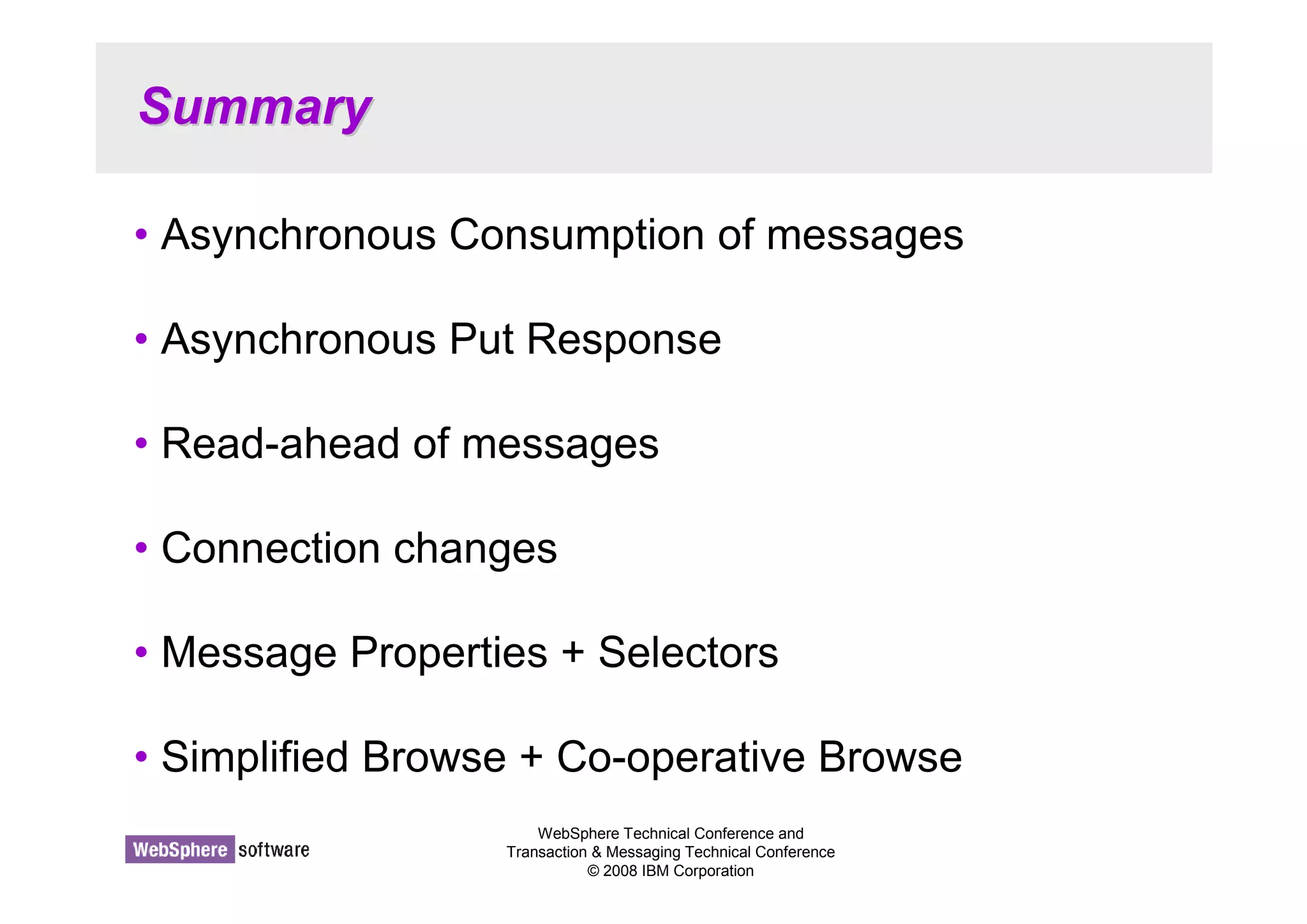 WebSphere Technical Conference and 
Transaction  Messaging Technical Conference 
© 2008 IBM Corporation 
Summary 
• Asynchronous Consumption of messages 
• Asynchronous Put Response 
• Read-ahead of messages 
• Connection changes 
• Message Properties + Selectors 
• Simplified Browse + Co-operative Browse 
 