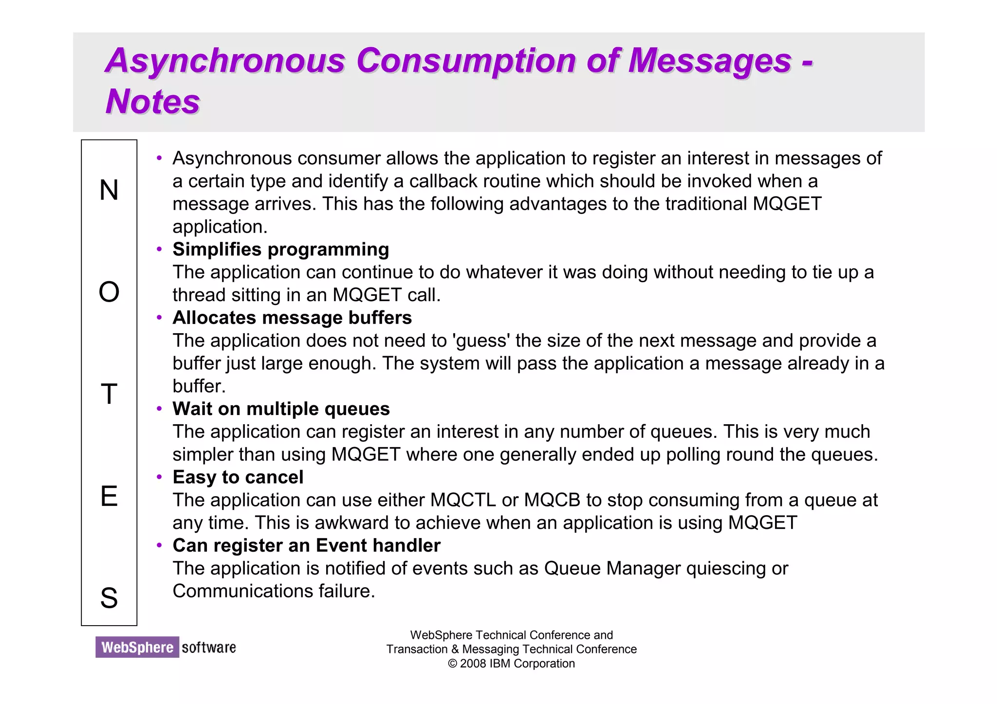 Asynchronous Consumption of Messages - 
Notes 
WebSphere Technical Conference and 
Transaction  Messaging Technical Conference 
© 2008 IBM Corporation 
N 
O 
T 
E 
S 
• Asynchronous consumer allows the application to register an interest in messages of 
a certain type and identify a callback routine which should be invoked when a 
message arrives. This has the following advantages to the traditional MQGET 
application. 
• Simplifies programming 
The application can continue to do whatever it was doing without needing to tie up a 
thread sitting in an MQGET call. 
• Allocates message buffers 
The application does not need to 'guess' the size of the next message and provide a 
buffer just large enough. The system will pass the application a message already in a 
buffer. 
• Wait on multiple queues 
The application can register an interest in any number of queues. This is very much 
simpler than using MQGET where one generally ended up polling round the queues. 
• Easy to cancel 
The application can use either MQCTL or MQCB to stop consuming from a queue at 
any time. This is awkward to achieve when an application is using MQGET 
• Can register an Event handler 
The application is notified of events such as Queue Manager quiescing or 
Communications failure. 
 