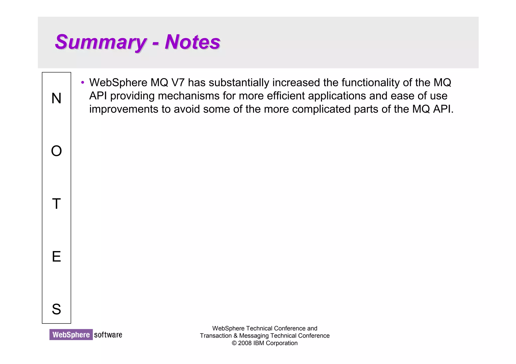 Summary - Notes 
WebSphere Technical Conference and 
Transaction  Messaging Technical Conference 
© 2008 IBM Corporation 
N 
O 
T 
E 
S 
• WebSphere MQ V7 has substantially increased the functionality of the MQ 
API providing mechanisms for more efficient applications and ease of use 
improvements to avoid some of the more complicated parts of the MQ API. 
