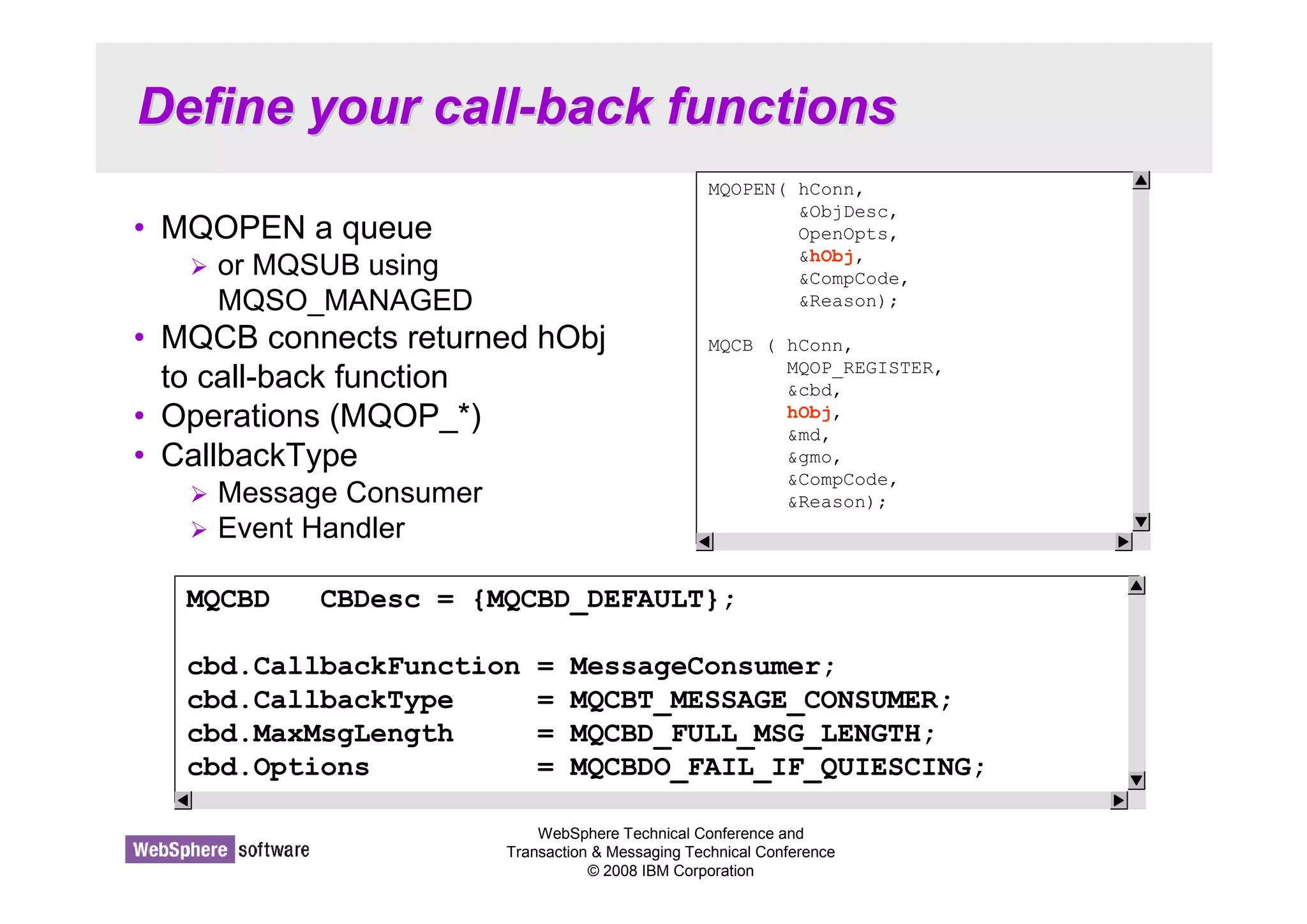 Define your call-back functions 
MQOPEN( hConn, 
ObjDesc, 
OpenOpts, 
hObj, 
CompCode, 
Reason); 
MQCB ( hConn, 
MQOP_REGISTER, 
cbd, 
hObj, 
md, 
gmo, 
CompCode, 
Reason); 
WebSphere Technical Conference and 
Transaction  Messaging Technical Conference 
© 2008 IBM Corporation 
• MQOPEN a queue 
 or MQSUB using 
MQSO_MANAGED 
• MQCB connects returned hObj 
to call-back function 
• Operations (MQOP_*) 
• CallbackType 
 Message Consumer 
 Event Handler 
MQCBD CBDesc = {MQCBD_DEFAULT}; 
cbd.CallbackFunction = MessageConsumer; 
cbd.CallbackType = MQCBT_MESSAGE_CONSUMER; 
cbd.MaxMsgLength = MQCBD_FULL_MSG_LENGTH; 
cbd.Options = MQCBDO_FAIL_IF_QUIESCING; 
 