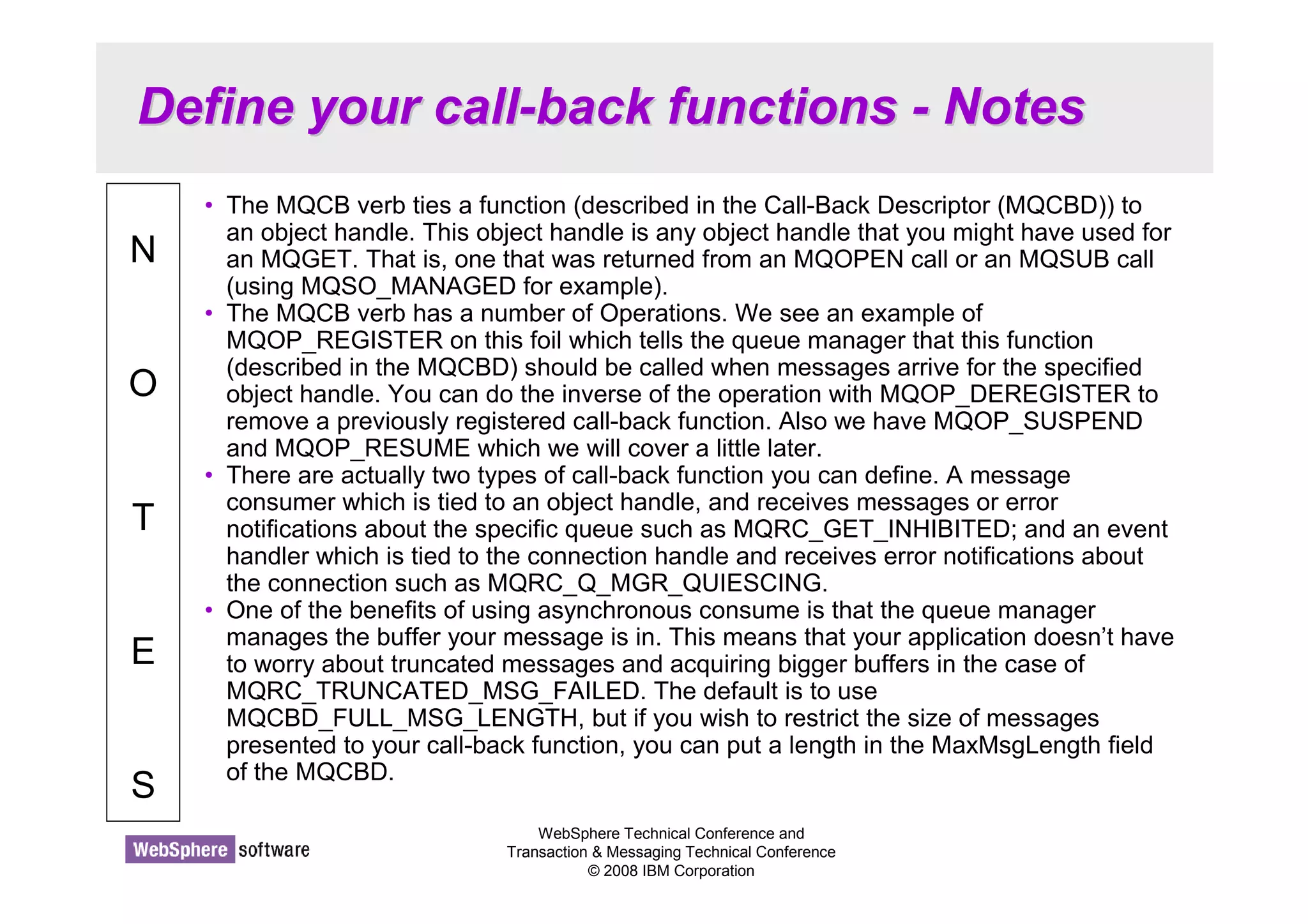Define your call-back functions - Notes 
WebSphere Technical Conference and 
Transaction  Messaging Technical Conference 
© 2008 IBM Corporation 
N 
O 
T 
E 
S 
• The MQCB verb ties a function (described in the Call-Back Descriptor (MQCBD)) to 
an object handle. This object handle is any object handle that you might have used for 
an MQGET. That is, one that was returned from an MQOPEN call or an MQSUB call 
(using MQSO_MANAGED for example). 
• The MQCB verb has a number of Operations. We see an example of 
MQOP_REGISTER on this foil which tells the queue manager that this function 
(described in the MQCBD) should be called when messages arrive for the specified 
object handle. You can do the inverse of the operation with MQOP_DEREGISTER to 
remove a previously registered call-back function. Also we have MQOP_SUSPEND 
and MQOP_RESUME which we will cover a little later. 
• There are actually two types of call-back function you can define. A message 
consumer which is tied to an object handle, and receives messages or error 
notifications about the specific queue such as MQRC_GET_INHIBITED; and an event 
handler which is tied to the connection handle and receives error notifications about 
the connection such as MQRC_Q_MGR_QUIESCING. 
• One of the benefits of using asynchronous consume is that the queue manager 
manages the buffer your message is in. This means that your application doesn’t have 
to worry about truncated messages and acquiring bigger buffers in the case of 
MQRC_TRUNCATED_MSG_FAILED. The default is to use 
MQCBD_FULL_MSG_LENGTH, but if you wish to restrict the size of messages 
presented to your call-back function, you can put a length in the MaxMsgLength field 
of the MQCBD. 
 