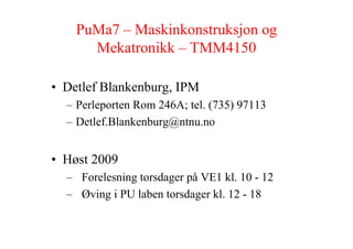 PuMa7 – Maskinkonstruksjon og
      Mekatronikk – TMM4150

• Detlef Blankenburg, IPM
  – Perleporten Rom 246A; tel. (735) 97113
  – Detlef.Blankenburg@ntnu.no


• Høst 2009
  – Forelesning torsdager på VE1 kl. 10 - 12
  – Øving i PU laben torsdager kl. 12 - 18
 
