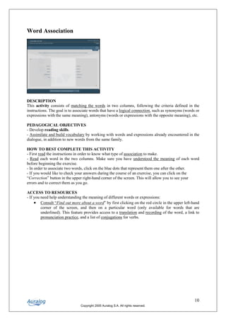 Word Association




DESCRIPTION
This activity consists of matching the words in two columns, following the criteria defined in the
instructions. The goal is to associate words that have a logical connection, such as synonyms (words or
expressions with the same meaning), antonyms (words or expressions with the opposite meaning), etc.

PEDAGOGICAL OBJECTIVES
- Develop reading skills.
- Assimilate and build vocabulary by working with words and expressions already encountered in the
dialogue, in addition to new words from the same family.

HOW TO BEST COMPLETE THIS ACTIVITY
- First read the instructions in order to know what type of association to make.
- Read each word in the two columns. Make sure you have understood the meaning of each word
before beginning the exercise.
- In order to associate two words, click on the blue dots that represent them one after the other.
- If you would like to check your answers during the course of an exercise, you can click on the
“Correction” button in the upper right-hand corner of the screen. This will allow you to see your
errors and to correct them as you go.

ACCESS TO RESOURCES
- If you need help understanding the meaning of different words or expressions:
     • Consult “Find out more about a word” by first clicking on the red circle in the upper left-hand
         corner of the screen, and then on a particular word (only available for words that are
         underlined). This feature provides access to a translation and recording of the word, a link to
         pronunciation practice, and a list of conjugations for verbs.




                                                                                                     10
                                Copyright 2005 Auralog S.A. All rights reserved.
 