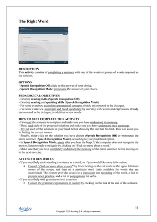 The Right Word




DESCRIPTION
This activity consists of completing a sentence with one of the words or groups of words proposed as
the solution.

OPTIONS
- Speech Recognition Off: click on the answer of your choice.
- Speech Recognition Mode: pronounce the answer of your choice.

PEDAGOGICAL OBJECTIVES
- Develop reading skills (Speech Recognition Off).
- Develop reading and speaking skills (Speech Recognition Mode).
- For some exercises, assimilate grammatical concepts already encountered in the dialogue.
- For some exercises, assimilate and build vocabulary by working with words and expressions already
encountered in the dialogue, in addition to new words.

HOW TO BEST COMPLETE THIS ACTIVITY
- First read the sentence to complete and make sure you have understood its meaning.
- Then, read each of the proposed solutions and make sure you have understood their meanings.
- Try out each of the solutions in your head before choosing the one that fits best. This will assist you
in finding the correct answer.
- Finally, either click on the solution you have chosen (Speech Recognition Off) or pronounce the
entire sentence (Speech Recognition Mode), according to your predefined option.
- In Speech Recognition Mode, speak after you hear the beep. If the computer does not recognize the
answer, listen to each word again by clicking on “Find out more about a word.”
- Make sure that you have completely understood the meaning of the entire sentence before moving on
to the next exercise.

ACCESS TO RESOURCES
- If you need help understanding a sentence or a word, or if you would like more information:
     • Consult “Find out more about a word” by first clicking on the red circle in the upper left-hand
         corner of the screen, and then on a particular word (only available for words that are
         underlined). This feature provides access to a translation and recording of the word, a link to
         pronunciation practice, and a list of conjugations for verbs.
- If you need help with grammar-related exercises:
     • Consult the grammar explanations in context by clicking on the link at the end of the sentence.




                                                                                                      11
                                Copyright 2005 Auralog S.A. All rights reserved.
 