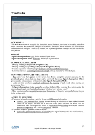 Word Order




DESCRIPTION
This activity consists of arranging the scrambled words displayed on screen in the order needed to
make a sentence. Each exercise asks you to reconstruct a sentence whose structure has already been
introduced in the dialogue. This activity enables you to put key grammar concepts and new vocabulary
into practice.

OPTIONS
- Speech Recognition Off: click on the answer of your choice.
- Speech Recognition Mode: pronounce the answer of your choice.

PEDAGOGICAL OBJECTIVES
- Develop reading skills (Speech Recognition Off).
- Develop reading and speaking skills (Speech Recognition Mode).
- Become acquainted with a language's distinctive structures and idiomatic usage.
- For some exercises, assimilate grammatical concepts already encountered in the dialogue.

HOW TO BEST COMPLETE THIS ACTIVITY
- Read each word that appears on the screen, then form a complete sentence according to the
predefined option: either click and drag word by word with the mouse (Speech Recognition Off) or
pronounce the entire sentence in the correct order (Speech Recognition Mode).
- Make sure that you have completely understood the meaning of each word before moving or
pronouncing them.
- In Speech Recognition Mode, speak after you hear the beep. If the computer does not recognize the
answer, listen to each word again by clicking on “Find out more about a word.”
- Make sure that you have completely understood the meaning of the entire sentence before moving on
to the next exercise.

ACCESS TO RESOURCES
- If you need help understanding a word or if you would like more information:
     • Consult “Find out more about a word” by first clicking on the red circle in the upper left-hand
         corner of the screen, and then on a particular word (only available for words that are
         underlined). This feature provides access to a translation and recording of the word, a link to
         pronunciation practice, and a list of conjugations for verbs.
- If you need help with grammar-related exercises:
     • Consult the grammar explanations in context by clicking on the link at the end of the sentence.




                                                                                                     12
                                Copyright 2005 Auralog S.A. All rights reserved.
 