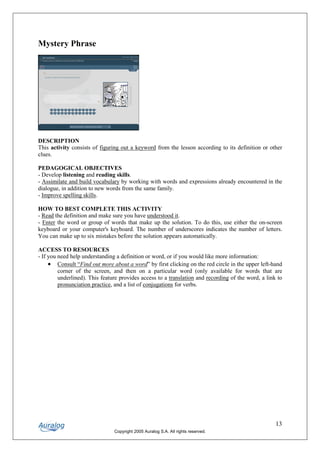Mystery Phrase




DESCRIPTION
This activity consists of figuring out a keyword from the lesson according to its definition or other
clues.

PEDAGOGICAL OBJECTIVES
- Develop listening and reading skills.
- Assimilate and build vocabulary by working with words and expressions already encountered in the
dialogue, in addition to new words from the same family.
- Improve spelling skills.

HOW TO BEST COMPLETE THIS ACTIVITY
- Read the definition and make sure you have understood it.
- Enter the word or group of words that make up the solution. To do this, use either the on-screen
keyboard or your computer's keyboard. The number of underscores indicates the number of letters.
You can make up to six mistakes before the solution appears automatically.

ACCESS TO RESOURCES
- If you need help understanding a definition or word, or if you would like more information:
     • Consult “Find out more about a word” by first clicking on the red circle in the upper left-hand
         corner of the screen, and then on a particular word (only available for words that are
         underlined). This feature provides access to a translation and recording of the word, a link to
         pronunciation practice, and a list of conjugations for verbs.




                                                                                                     13
                                Copyright 2005 Auralog S.A. All rights reserved.
 