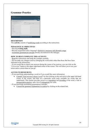 Grammar Practice




DESCRIPTION
This activity consists of modifying words according to the instructions.

PEDAGOGICAL OBJECTIVES
- Develop writing skills.
- Become acquainted with a language's distinctive structures and idiomatic usage.
- Assimilate grammatical concepts already encountered in the dialogue.

HOW TO BEST COMPLETE THIS ACTIVITY
- Read the instructions and study the example carefully.
- Do not make any changes (such as changing the word order) other than those that have been
indicated in the instructions.
- If you would like to check your answers during the course of an exercise, you can click on the
“Correction” button in the upper right-hand corner of the screen. This will allow you to see your
errors and to correct them as you go.

ACCESS TO RESOURCES
- If you need help understanding a word or if you would like more information:
     • Consult “Find out more about a word” by first clicking on the red circle in the upper left-hand
         corner of the screen, and then on a particular word (only available for words that are
         underlined). This feature provides access to a translation and recording of the word, a link to
         pronunciation practice, and a list of conjugations for verbs.
- If you need help assimilating grammatical concepts:
     • Consult the grammar explanations in context by clicking on the related link.




                                                                                                     14
                                Copyright 2005 Auralog S.A. All rights reserved.
 
