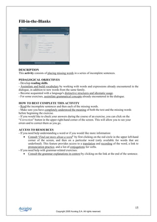 Fill-in-the-Blanks




DESCRIPTION
This activity consists of placing missing words in a series of incomplete sentences.

PEDAGOGICAL OBJECTIVES
- Develop reading skills.
- Assimilate and build vocabulary by working with words and expressions already encountered in the
dialogue, in addition to new words from the same family.
- Become acquainted with a language's distinctive structures and idiomatic usage.
- For some exercises, assimilate grammatical concepts already encountered in the dialogue.

HOW TO BEST COMPLETE THIS ACTIVITY
- Read the incomplete sentences and then each of the missing words.
- Make sure you have completely understood the meaning of both the text and the missing words
before beginning the exercise.
- If you would like to check your answers during the course of an exercise, you can click on the
“Correction” button in the upper right-hand corner of the screen. This will allow you to see your
errors and to correct them as you go.

ACCESS TO RESOURCES
- If you need help understanding a word or if you would like more information:
     • Consult “Find out more about a word” by first clicking on the red circle in the upper left-hand
         corner of the screen, and then on a particular word (only available for words that are
         underlined). This feature provides access to a translation and recording of the word, a link to
         pronunciation practice, and a list of conjugations for verbs.
- If you need help with grammar-related exercises:
     • Consult the grammar explanations in context by clicking on the link at the end of the sentence.




                                                                                                     15
                                Copyright 2005 Auralog S.A. All rights reserved.
 