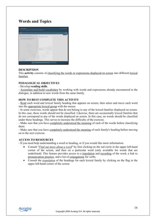 Words and Topics




DESCRIPTION
This activity consists of classifying the words or expressions displayed on screen into different lexical
families.

PEDAGOGICAL OBJECTIVES
- Develop reading skills.
- Assimilate and build vocabulary by working with words and expressions already encountered in the
dialogue, in addition to new words from the same family.

HOW TO BEST COMPLETE THIS ACTIVITY
- Read each word and lexical family heading that appears on screen, then select and move each word
into the appropriate lexical group with the mouse.
- In some exercises, words appear that do not belong to any of the lexical families displayed on screen.
In this case, these words should not be classified. Likewise, there are occasionally lexical families that
do not correspond to any of the words displayed on screen. In this case, no words should be classified
under these headings. This serves to increase the difficulty of the exercise.
- Make sure that you have completely understood the meaning of each of the words before classifying
them.
- Make sure that you have completely understood the meaning of each family's heading before moving
on to the next exercise.

ACCESS TO RESOURCES
- If you need help understanding a word or heading, or if you would like more information:
     • Consult "Find out more about a word" by first clicking on the red circle in the upper left-hand
         corner of the screen, and then on a particular word (only available for words that are
         underlined). This feature provides access to a translation and recording of the word, a link to
         pronunciation practice, and a list of conjugations for verbs.
     • Consult the translation of the headings for each lexical family by clicking on the flag in the
         upper left-hand corner of the screen.




                                                                                                       16
                                 Copyright 2005 Auralog S.A. All rights reserved.
 