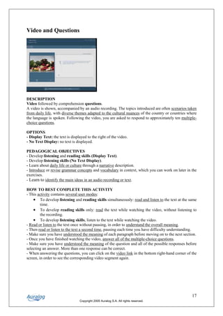 Video and Questions




DESCRIPTION
Video followed by comprehension questions.
A video is shown, accompanied by an audio recording. The topics introduced are often scenarios taken
from daily life, with diverse themes adapted to the cultural nuances of the country or countries where
the language is spoken. Following the video, you are asked to respond to approximately ten multiple-
choice questions.

OPTIONS
- Display Text: the text is displayed to the right of the video.
- No Text Display: no text is displayed.

PEDAGOGICAL OBJECTIVES
- Develop listening and reading skills (Display Text).
- Develop listening skills (No Text Display).
- Learn about daily life or culture through a narrative description.
- Introduce or revise grammar concepts and vocabulary in context, which you can work on later in the
exercises.
- Learn to identify the main ideas in an audio recording or text.

HOW TO BEST COMPLETE THIS ACTIVITY
- This activity contains several user modes:
    • To develop listening and reading skills simultaneously: read and listen to the text at the same
         time.
    • To develop reading skills only: read the text while watching the video, without listening to
         the recording.
    • To develop listening skills, listen to the text while watching the video.
- Read or listen to the text once without pausing, in order to understand the overall meaning.
- Then read or listen to the text a second time, pausing each time you have difficulty understanding.
- Make sure you have understood the meaning of each paragraph before moving on to the next section.
- Once you have finished watching the video, answer all of the multiple-choice questions.
- Make sure you have understood the meaning of the question and all of the possible responses before
selecting an answer. More than one response can be correct.
- When answering the questions, you can click on the video link in the bottom right-hand corner of the
screen, in order to see the corresponding video segment again.




                                                                                                   17
                                 Copyright 2005 Auralog S.A. All rights reserved.
 