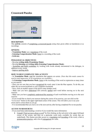 Crossword Puzzles




DESCRIPTION
This activity consists of completing a crossword puzzle using clues given either as translations or as
recordings.

OPTIONS
- Translation Mode: see a translation of the word.
- Listening Comprehension Mode: listen to a recording of the word.
- Grid size.

PEDAGOGICAL OBJECTIVES
- Develop writing skills (Translation Mode).
- Develop listening and writing skills (Listening Comprehension Mode).
- Assimilate and build vocabulary by working with words already encountered in the dialogue, in
addition to new words.
- Improve spelling skills.

HOW TO BEST COMPLETE THIS ACTIVITY
- In Translation Mode, read the translation that appears on screen. (Note that this mode cannot be
used in total immersion, as no translations are available.)
- In Listening Comprehension Mode, listen to the recording of the word or expression as many times
as you need to.
- Once you are sure that you have recognized the word, enter it into the blue squares. To do this, use
either the on-screen keyboard or your computer's keyboard.
- Next, click on another square in the grid to enter another word.
- Make sure you have understood and correctly spelled each word before moving on to the next
exercise.
- Make sure you have completely understood the meaning of each word before moving on to the next
exercise.
- If you would like to check your answers during the course of an exercise, you can click on the
“Correction” button in the upper right-hand corner of the screen. This will allow you to see your
errors and to correct them as you go.
- It is recommended that you move on to the next activity after having completed five to ten puzzles.

ACCESS TO RESOURCES
- If you need help understanding a word or if you would like more information:
     • Consult “Find out more about a word” by first clicking on the red circle in the upper left-hand
         corner of the screen, and then on a particular word (only available for words that are
         underlined). This feature provides access to a translation and recording of the word, a link to
         pronunciation practice, and a list of conjugations for verbs.



                                                                                                     19
                                Copyright 2005 Auralog S.A. All rights reserved.
 
