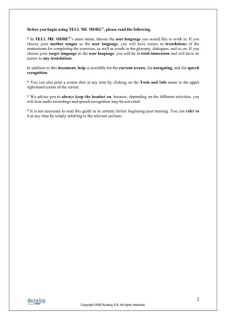 Before you begin using TELL ME MORE®, please read the following:

* In TELL ME MORE®’s main menu, choose the user language you would like to work in. If you
choose your mother tongue as the user language, you will have access to translations of the
instructions for completing the exercises, as well as words in the glossary, dialogues, and so on. If you
choose your target language as the user language, you will be in total immersion and will have no
access to any translations.

In addition to this document, help is available for the current screen, for navigating, and for speech
recognition.

* You can also print a screen shot at any time by clicking on the Tools and Info menu in the upper
right-hand corner of the screen.

* We advise you to always keep the headset on, because, depending on the different activities, you
will hear audio recordings and speech recognition may be activated.

* It is not necessary to read this guide in its entirety before beginning your training. You can refer to
it at any time by simply referring to the relevant sections.




                                                                                                       2
                                Copyright 2005 Auralog S.A. All rights reserved.
 
