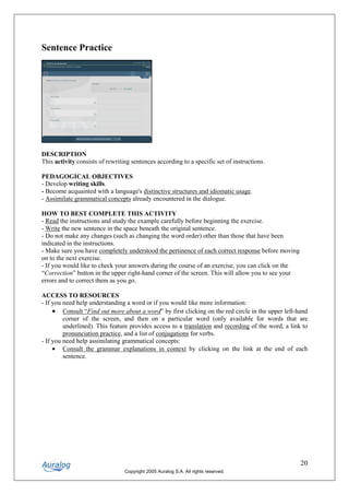 Sentence Practice




DESCRIPTION
This activity consists of rewriting sentences according to a specific set of instructions.

PEDAGOGICAL OBJECTIVES
- Develop writing skills.
- Become acquainted with a language's distinctive structures and idiomatic usage.
- Assimilate grammatical concepts already encountered in the dialogue.

HOW TO BEST COMPLETE THIS ACTIVITY
- Read the instructions and study the example carefully before beginning the exercise.
- Write the new sentence in the space beneath the original sentence.
- Do not make any changes (such as changing the word order) other than those that have been
indicated in the instructions.
- Make sure you have completely understood the pertinence of each correct response before moving
on to the next exercise.
- If you would like to check your answers during the course of an exercise, you can click on the
“Correction” button in the upper right-hand corner of the screen. This will allow you to see your
errors and to correct them as you go.

ACCESS TO RESOURCES
- If you need help understanding a word or if you would like more information:
     • Consult “Find out more about a word” by first clicking on the red circle in the upper left-hand
         corner of the screen, and then on a particular word (only available for words that are
         underlined). This feature provides access to a translation and recording of the word, a link to
         pronunciation practice, and a list of conjugations for verbs.
- If you need help assimilating grammatical concepts:
     • Consult the grammar explanations in context by clicking on the link at the end of each
         sentence.




                                                                                                     20
                                 Copyright 2005 Auralog S.A. All rights reserved.
 
