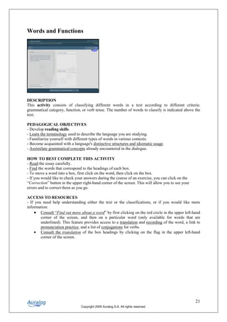 Words and Functions




DESCRIPTION
This activity consists of classifying different words in a text according to different criteria:
grammatical category, function, or verb tense. The number of words to classify is indicated above the
text.

PEDAGOGICAL OBJECTIVES
- Develop reading skills.
- Learn the terminology used to describe the language you are studying.
- Familiarize yourself with different types of words in various contexts.
- Become acquainted with a language's distinctive structures and idiomatic usage.
- Assimilate grammatical concepts already encountered in the dialogue.

HOW TO BEST COMPLETE THIS ACTIVITY
- Read the essay carefully.
- Find the words that correspond to the headings of each box.
- To move a word into a box, first click on the word, then click on the box.
- If you would like to check your answers during the course of an exercise, you can click on the
“Correction” button in the upper right-hand corner of the screen. This will allow you to see your
errors and to correct them as you go.

ACCESS TO RESOURCES
- If you need help understanding either the text or the classifications, or if you would like more
information:
    • Consult “Find out more about a word” by first clicking on the red circle in the upper left-hand
        corner of the screen, and then on a particular word (only available for words that are
        underlined). This feature provides access to a translation and recording of the word, a link to
        pronunciation practice, and a list of conjugations for verbs.
    • Consult the translation of the box headings by clicking on the flag in the upper left-hand
        corner of the screen.




                                                                                                    21
                                Copyright 2005 Auralog S.A. All rights reserved.
 