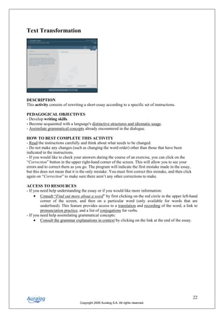 Text Transformation




DESCRIPTION
This activity consists of rewriting a short essay according to a specific set of instructions.

PEDAGOGICAL OBJECTIVES
- Develop writing skills.
- Become acquainted with a language's distinctive structures and idiomatic usage.
- Assimilate grammatical concepts already encountered in the dialogue.

HOW TO BEST COMPLETE THIS ACTIVITY
- Read the instructions carefully and think about what needs to be changed.
- Do not make any changes (such as changing the word order) other than those that have been
indicated in the instructions.
- If you would like to check your answers during the course of an exercise, you can click on the
“Correction” button in the upper right-hand corner of the screen. This will allow you to see your
errors and to correct them as you go. The program will indicate the first mistake made in the essay,
but this does not mean that it is the only mistake. You must first correct this mistake, and then click
again on “Correction” to make sure there aren’t any other corrections to make.

ACCESS TO RESOURCES
- If you need help understanding the essay or if you would like more information:
     • Consult “Find out more about a word” by first clicking on the red circle in the upper left-hand
         corner of the screen, and then on a particular word (only available for words that are
         underlined). This feature provides access to a translation and recording of the word, a link to
         pronunciation practice, and a list of conjugations for verbs.
- If you need help assimilating grammatical concepts:
     • Consult the grammar explanations in context by clicking on the link at the end of the essay.




                                                                                                          22
                                 Copyright 2005 Auralog S.A. All rights reserved.
 
