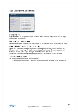 Key Grammar Explanations




DESCRIPTION
Explanations of the key grammar points illustrated in the dialogues and videos in both the target
language and user language.

PEDAGOGICAL OBJECTIVES
- Provide a theoretical reference point that summarizes the grammar points introduced in the lesson.

HOW TO BEST COMPLETE THIS ACTIVITY
- Read each grammar explanation in the context of the examples given. Some explanations are
illustrated with a comic strip. To toggle between the explanations and illustrations, use the two
buttons to the right of the flag in the upper left-hand corner of the screen.
- Make sure you have understood each explanation before moving on to the next sequence.

ACCESS TO RESOURCES
- If you need help understanding the explanations:
     • Consult the translation by clicking on the flag in the upper left-hand corner of the screen.




                                                                                                       24
                                 Copyright 2005 Auralog S.A. All rights reserved.
 