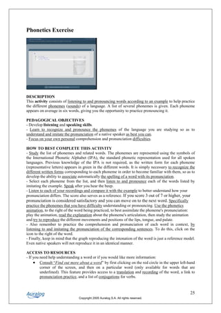 Phonetics Exercise




DESCRIPTION
This activity consists of listening to and pronouncing words according to an example to help practice
the different phonemes (sounds) of a language. A list of several phonemes is given. Each phoneme
appears on average in six words, giving you the opportunity to practice pronouncing it.

PEDAGOGICAL OBJECTIVES
- Develop listening and speaking skills.
- Learn to recognize and pronounce the phonemes of the language you are studying so as to
understand and imitate the pronunciation of a native speaker as best you can.
- Focus on your own personal comprehension and pronunciation difficulties.

HOW TO BEST COMPLETE THIS ACTIVITY
- Study the list of phonemes and related words. The phonemes are represented using the symbols of
the International Phonetic Alphabet (IPA), the standard phonetic representation used for all spoken
languages. Previous knowledge of the IPA is not required, as the written form for each phoneme
(representative letters) appears in green in the different words. It is simply necessary to recognize the
different written forms corresponding to each phoneme in order to become familiar with them, so as to
develop the ability to associate automatically the spelling of a word with its pronunciation.
- Select each phoneme from the list, and then listen to and pronounce each of the words listed by
imitating the example. Speak after you hear the beep.
- Listen to each of your recordings and compare it with the example to better understand how your
pronunciation differs. The score also serves as a reference. If you score 3 out of 7 or higher, your
pronunciation is considered satisfactory and you can move on to the next word. Specifically
practice the phonemes that you have difficulty understanding or pronouncing. Use the phonetics
animation, to the right of the word being practiced, to best assimilate the phoneme's pronunciation:
play the animation, read the explanation about the phoneme's articulation, then study the animation
and try to reproduce the different movements and positions of the lips, tongue, and palate.
- Also remember to practice the comprehension and pronunciation of each word in context, by
listening to and imitating the pronunciation of the corresponding sentences. To do this, click on the
icon to the right of the word.
- Finally, keep in mind that the graph reproducing the intonation of the word is just a reference model.
Even native speakers will not reproduce it in an identical manner.

ACCESS TO RESOURCES
- If you need help understanding a word or if you would like more information:
     • Consult “Find out more about a word” by first clicking on the red circle in the upper left-hand
         corner of the screen, and then on a particular word (only available for words that are
         underlined). This feature provides access to a translation and recording of the word, a link to
         pronunciation practice, and a list of conjugations for verbs.


                                                                                                      25
                                Copyright 2005 Auralog S.A. All rights reserved.
 