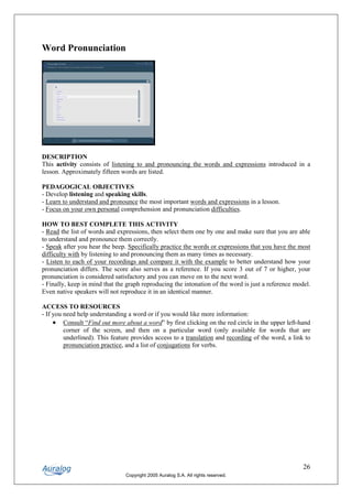 Word Pronunciation




DESCRIPTION
This activity consists of listening to and pronouncing the words and expressions introduced in a
lesson. Approximately fifteen words are listed.

PEDAGOGICAL OBJECTIVES
- Develop listening and speaking skills.
- Learn to understand and pronounce the most important words and expressions in a lesson.
- Focus on your own personal comprehension and pronunciation difficulties.

HOW TO BEST COMPLETE THIS ACTIVITY
- Read the list of words and expressions, then select them one by one and make sure that you are able
to understand and pronounce them correctly.
- Speak after you hear the beep. Specifically practice the words or expressions that you have the most
difficulty with by listening to and pronouncing them as many times as necessary.
- Listen to each of your recordings and compare it with the example to better understand how your
pronunciation differs. The score also serves as a reference. If you score 3 out of 7 or higher, your
pronunciation is considered satisfactory and you can move on to the next word.
- Finally, keep in mind that the graph reproducing the intonation of the word is just a reference model.
Even native speakers will not reproduce it in an identical manner.

ACCESS TO RESOURCES
- If you need help understanding a word or if you would like more information:
     • Consult “Find out more about a word” by first clicking on the red circle in the upper left-hand
         corner of the screen, and then on a particular word (only available for words that are
         underlined). This feature provides access to a translation and recording of the word, a link to
         pronunciation practice, and a list of conjugations for verbs.




                                                                                                     26
                                Copyright 2005 Auralog S.A. All rights reserved.
 