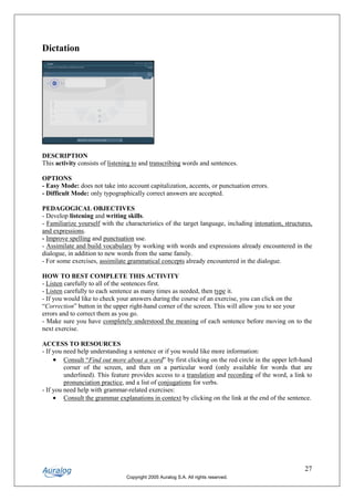 Dictation




DESCRIPTION
This activity consists of listening to and transcribing words and sentences.

OPTIONS
- Easy Mode: does not take into account capitalization, accents, or punctuation errors.
- Difficult Mode: only typographically correct answers are accepted.

PEDAGOGICAL OBJECTIVES
- Develop listening and writing skills.
- Familiarize yourself with the characteristics of the target language, including intonation, structures,
and expressions.
- Improve spelling and punctuation use.
- Assimilate and build vocabulary by working with words and expressions already encountered in the
dialogue, in addition to new words from the same family.
- For some exercises, assimilate grammatical concepts already encountered in the dialogue.

HOW TO BEST COMPLETE THIS ACTIVITY
- Listen carefully to all of the sentences first.
- Listen carefully to each sentence as many times as needed, then type it.
- If you would like to check your answers during the course of an exercise, you can click on the
“Correction” button in the upper right-hand corner of the screen. This will allow you to see your
errors and to correct them as you go.
- Make sure you have completely understood the meaning of each sentence before moving on to the
next exercise.

ACCESS TO RESOURCES
- If you need help understanding a sentence or if you would like more information:
     • Consult “Find out more about a word” by first clicking on the red circle in the upper left-hand
         corner of the screen, and then on a particular word (only available for words that are
         underlined). This feature provides access to a translation and recording of the word, a link to
         pronunciation practice, and a list of conjugations for verbs.
- If you need help with grammar-related exercises:
     • Consult the grammar explanations in context by clicking on the link at the end of the sentence.




                                                                                                      27
                                Copyright 2005 Auralog S.A. All rights reserved.
 