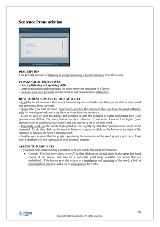 Sentence Pronunciation




DESCRIPTION
This activity consists of listening to and pronouncing a list of sentences from the lesson.

PEDAGOGICAL OBJECTIVES
- Develop listening and speaking skills.
- Learn to recognize and pronounce the most important sentences in a lesson.
- Focus on your own personal comprehension and pronunciation difficulties.

HOW TO BEST COMPLETE THIS ACTIVITY
- Read the list of sentences, then select them one by one and make sure that you are able to understand
and pronounce them correctly.
- Speak after you hear the beep. Specifically practice the sentences that you have the most difficulty
with by listening to and practicing them as many times as necessary.
- Listen to each of your recordings and compare it with the example to better understand how your
pronunciation differs. The score also serves as a reference. If you score 3 out of 7 or higher, your
pronunciation is considered satisfactory and you can move on to the next word.
- Especially work on the words highlighted in red, signifying that their pronunciation needs to be
improved. To do this, click on the word to listen to it again, or click on the button to the right of the
sentence to practice the word's pronunciation.
- Finally, keep in mind that the graph reproducing the intonation of the word is just a reference. Even
native speakers will not reproduce it in an identical manner.

ACCESS TO RESOURCES
- If you need help understanding a sentence or if you would like more information:
     • Consult “Find out more about a word” by first clicking on the red circle in the upper left-hand
         corner of the screen, and then on a particular word (only available for words that are
         underlined). This feature provides access to a translation and recording of the word, a link to
         pronunciation practice, and a list of conjugations for verbs.




                                                                                                      28
                                 Copyright 2005 Auralog S.A. All rights reserved.
 