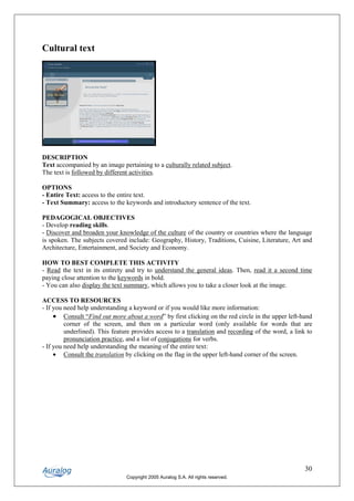 Cultural text




DESCRIPTION
Text accompanied by an image pertaining to a culturally related subject.
The text is followed by different activities.

OPTIONS
- Entire Text: access to the entire text.
- Text Summary: access to the keywords and introductory sentence of the text.

PEDAGOGICAL OBJECTIVES
- Develop reading skills.
- Discover and broaden your knowledge of the culture of the country or countries where the language
is spoken. The subjects covered include: Geography, History, Traditions, Cuisine, Literature, Art and
Architecture, Entertainment, and Society and Economy.

HOW TO BEST COMPLETE THIS ACTIVITY
- Read the text in its entirety and try to understand the general ideas. Then, read it a second time
paying close attention to the keywords in bold.
- You can also display the text summary, which allows you to take a closer look at the image.

ACCESS TO RESOURCES
- If you need help understanding a keyword or if you would like more information:
     • Consult “Find out more about a word” by first clicking on the red circle in the upper left-hand
         corner of the screen, and then on a particular word (only available for words that are
         underlined). This feature provides access to a translation and recording of the word, a link to
         pronunciation practice, and a list of conjugations for verbs.
- If you need help understanding the meaning of the entire text:
     • Consult the translation by clicking on the flag in the upper left-hand corner of the screen.




                                                                                                     30
                                Copyright 2005 Auralog S.A. All rights reserved.
 