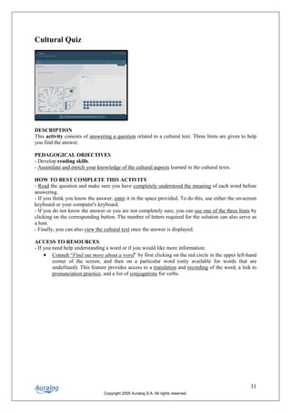 Cultural Quiz




DESCRIPTION
This activity consists of answering a question related to a cultural text. Three hints are given to help
you find the answer.

PEDAGOGICAL OBJECTIVES
- Develop reading skills.
- Assimilate and enrich your knowledge of the cultural aspects learned in the cultural texts.

HOW TO BEST COMPLETE THIS ACTIVITY
- Read the question and make sure you have completely understood the meaning of each word before
answering.
- If you think you know the answer, enter it in the space provided. To do this, use either the on-screen
keyboard or your computer's keyboard.
- If you do not know the answer or you are not completely sure, you can use one of the three hints by
clicking on the corresponding button. The number of letters required for the solution can also serve as
a hint.
- Finally, you can also view the cultural text once the answer is displayed.

ACCESS TO RESOURCES
- If you need help understanding a word or if you would like more information:
     • Consult “Find out more about a word” by first clicking on the red circle in the upper left-hand
         corner of the screen, and then on a particular word (only available for words that are
         underlined). This feature provides access to a translation and recording of the word, a link to
         pronunciation practice, and a list of conjugations for verbs.




                                                                                                     31
                                Copyright 2005 Auralog S.A. All rights reserved.
 