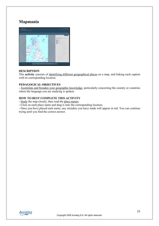 Mapmania




DESCRIPTION
This activity consists of identifying different geographical places on a map, and linking each caption
with its corresponding location.

PEDAGOGICAL OBJECTIVES
- Assimilate and broaden your geographic knowledge, particularly concerning the country or countries
where the language you are studying is spoken.

HOW TO BEST COMPLETE THIS ACTIVITY
- Study the map closely, then read the place names.
- Click on each place name and drag it onto the corresponding location.
- Once you have placed each name, any mistakes you have made will appear in red. You can continue
trying until you find the correct answer.




                                                                                                   33
                               Copyright 2005 Auralog S.A. All rights reserved.
 