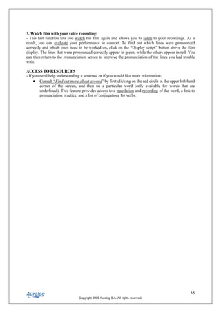 3. Watch film with your voice recording:
- This last function lets you watch the film again and allows you to listen to your recordings. As a
result, you can evaluate your performance in context. To find out which lines were pronounced
correctly and which ones need to be worked on, click on the “Display script” button above the film
display. The lines that were pronounced correctly appear in green, while the others appear in red. You
can then return to the pronunciation screen to improve the pronunciation of the lines you had trouble
with.

ACCESS TO RESOURCES
- If you need help understanding a sentence or if you would like more information:
     • Consult “Find out more about a word” by first clicking on the red circle in the upper left-hand
         corner of the screen, and then on a particular word (only available for words that are
         underlined). This feature provides access to a translation and recording of the word, a link to
         pronunciation practice, and a list of conjugations for verbs.




                                                                                                     35
                                Copyright 2005 Auralog S.A. All rights reserved.
 