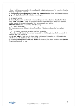 - Lines 3 and 4 are concentrated on the sociolinguistic and cultural aspects of the countries where the
language being studied is spoken.
If you are looking for an approach where learning is structured and all the activities are presented
progressively, the Guided Mode is the best mode for you.

3- DYNAMIC MODE
In this mode, the student can choose to work according to one of the objectives offered, after which
point TELL ME MORE® adapts the linguistic content to help students work on the skills that they
need to improve the most, as calculated by their performance in each activity.
TELL ME MORE® lets you do either of the following:
    § Select an objective:
The student chooses one of the objectives offered. These objectives work on either knowledge or
skills.
    § Personalize an objective according to skill or knowledge:
- According to skill: students choose one or more skills for which they decide what level or levels of
difficulty they want to work on.
- According to knowledge: students choose one or more areas of knowledge for which they decide
what level or levels of difficulty they want to work on.
If you want an approach where learning evolves and adapts to your profile and needs, the Dynamic
Mode is the best mode for you.




                                                                                                     4
                                Copyright 2005 Auralog S.A. All rights reserved.
 