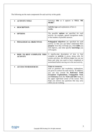 The following are the main components for each activity in this guide:


    •   ACTIVITY TITLE                                  Activity's title as it appears in TELL ME
                                                        MORE®.

    •   DESCRIPTION                                     Activity type and explanation of how it
                                                        works.

    •   OPTIONS                                         The possible options are specified for each
                                                        activity: for example, speech recognition mode,
                                                        or the number of possible answers.

    •   PEDAGOGICAL OBJECTIVES                          Pedagogical objectives are specified for each
                                                        activity so that you can better understand their
                                                        purpose: how they will help you, what skills you
                                                        will improve, and what specific knowledge you
                                                        will acquire.

    •   HOW TO BEST COMPLETE THIS A step-by-step description of how to best
        ACTIVITY                  complete an activity is given, along with, for
                                  certain activities, the different ways you can use
                                  them and what you need to have completed or
                                  assimilated before moving on to the next activity.

    •   ACCESS TO RESOURCES                             Links to resources,
                                                        such as grammar and vocabulary explanations,
                                                        are given in context for each activity. In addition,
                                                        you can also consult the Reference Tools
                                                        (Grammar Explanations, Conjugation Tool,
                                                        and Glossary) from the Tools and Info menu in
                                                        the upper right-hand corner of the screen. This
                                                        helps you answer any questions that may arise
                                                        while you are working.




                                                                                                           5
                                Copyright 2005 Auralog S.A. All rights reserved.
 