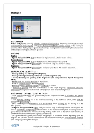 Dialogue




DESCRIPTION
Videos and pictures showing authentic communication scenarios. The topics introduced are often
scenarios taken from daily life, with diverse themes adapted to the cultural nuances of the country or
countries where the language is spoken. Each dialogue is comprised of approximately fifteen questions
and three possible responses to each question.

OPTIONS
Explore
- Speech Recognition Off: click on the answer of your choice. All answers are correct.
Comprehension
- Speech Recognition Off: click on the best answer. Only one answer is correct.
- Speech Recognition Mode: pronounce the best answer. Only one answer is correct.
Expression
- Speech Recognition Mode: pronounce the answer of your choice. All answers are correct.

PEDAGOGICAL OBJECTIVES
- Develop reading and listening skills (Explore).
- Develop listening skills (Comprehension, Speech Recognition Off).
- Develop listening and speaking skills (Expression and Comprehension, Speech Recognition
Mode).
- Identify with one or more characters in the scenario.
- Work on communication in different contexts.
- Introduce or revise grammar concepts or vocabulary in context.
- Familiarize yourself with the characteristics of the target language, (intonation, structure,
expressions) through conversations with native speakers from different backgrounds.

HOW TO BEST COMPLETE THIS ACTIVITY
- First, listen to and/or read the question and possible responses in order to understand the general
situation.
- Then, reply by selecting one of the responses according to the predefined option, either with the
mouse or by pronouncing it.
- Make sure that you have understood all of the responses before choosing one and moving on to the
next question.
- In Speech Recognition Mode, speak after you hear the beep. If the computer does not recognize the
answer, listen to the example again and concentrate on the intonation and rhythm. It is also possible to
go to the activity “Sentence Pronunciation” by clicking on the icon to the left of each sentence, in
order to focus on the sentence that is giving you difficulty.
- In Expression and Explore, the dialogue may progress in a different manner depending upon the
response that you have chosen. For this reason, it is recommended that you select a different response
each time you go through the dialogue.

                                                                                                      6
                                Copyright 2005 Auralog S.A. All rights reserved.
 