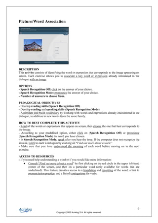 Picture/Word Association




DESCRIPTION
This activity consists of identifying the word or expression that corresponds to the image appearing on
screen. Each exercise allows you to associate a key word or expression already introduced in the
dialogue with an image.

OPTIONS
- Speech Recognition Off: click on the answer of your choice.
- Speech Recognition Mode: pronounce the answer of your choice.
- Number of answers to choose from.

PEDAGOGICAL OBJECTIVES
- Develop reading skills (Speech Recognition Off).
- Develop reading and speaking skills (Speech Recognition Mode).
- Assimilate and build vocabulary by working with words and expressions already encountered in the
dialogue, in addition to new words from the same family.

HOW TO BEST COMPLETE THIS ACTIVITY
- Read all the words or expressions that appear on screen, then choose the one that best corresponds to
the image.
- According to your predefined option, either click on (Speech Recognition Off) or pronounce
(Speech Recognition Mode) the word you have chosen.
- In Speech Recognition Mode, speak after you hear the beep. If the computer does not recognize the
answer, listen to each word again by clicking on “Find out more about a word.”
- Make sure that you have understood the meaning of each word before moving on to the next
exercise.

ACCESS TO RESOURCES
- If you need help understanding a word or if you would like more information:
     • Consult “Find out more about a word” by first clicking on the red circle in the upper left-hand
         corner of the screen, and then on a particular word (only available for words that are
         underlined). This feature provides access to a translation and recording of the word, a link to
         pronunciation practice, and a list of conjugations for verbs.




                                                                                                      9
                                Copyright 2005 Auralog S.A. All rights reserved.
 