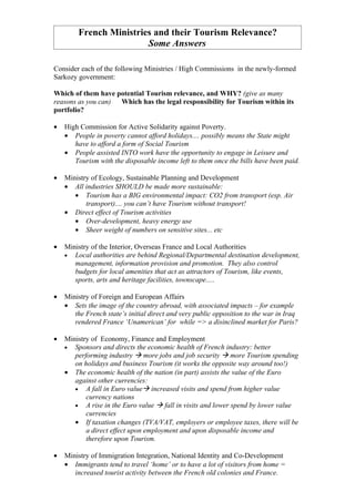 French Ministries and their Tourism Relevance?
                        Some Answers

Consider each of the following Ministries / High Commissions in the newly-formed
Sarkozy government:

Which of them have potential Tourism relevance, and WHY? (give as many
reasons as you can) Which has the legal responsibility for Tourism within its
portfolio?

•   High Commission for Active Solidarity against Poverty.
    • People in poverty cannot afford holidays.... possibly means the State might
       have to afford a form of Social Tourism
    • People assisted INTO work have the opportunity to engage in Leisure and
       Tourism with the disposable income left to them once the bills have been paid.

•   Ministry of Ecology, Sustainable Planning and Development
    • All industries SHOULD be made more sustainable:
       • Tourism has a BIG environmental impact: CO2 from transport (esp. Air
           transport).... you can’t have Tourism without transport!
    • Direct effect of Tourism activities
       • Over-development, heavy energy use
       • Sheer weight of numbers on sensitive sites... etc

•   Ministry of the Interior, Overseas France and Local Authorities
    • Local authorities are behind Regional/Departmental destination development,
       management, information provision and promotion. They also control
       budgets for local amenities that act as attractors of Tourism, like events,
       sports, arts and heritage facilities, townscape.....

•   Ministry of Foreign and European Affairs
    • Sets the image of the country abroad, with associated impacts – for example
       the French state’s initial direct and very public opposition to the war in Iraq
       rendered France ‘Unamerican’ for while => a disinclined market for Paris?

•   Ministry of Economy, Finance and Employment
    • Sponsors and directs the economic health of French industry: better
       performing industry  more jobs and job security  more Tourism spending
       on holidays and business Tourism (it works the opposite way around too!)
    • The economic health of the nation (in part) assists the value of the Euro
       against other currencies:
       • A fall in Euro value increased visits and spend from higher value
           currency nations
       • A rise in the Euro value  fall in visits and lower spend by lower value
           currencies
       • If taxation changes (TVA/VAT, employers or employee taxes, there will be
           a direct effect upon employment and upon disposable income and
           therefore upon Tourism.

•   Ministry of Immigration Integration, National Identity and Co-Development
    • Immigrants tend to travel ‘home’ or to have a lot of visitors from home =
       increased tourist activity between the French old colonies and France.
 