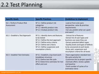 2.2 Test Planning
Specific Goals Specific Practices Guidelines to implement
SG 1- Perform Product Risk
Assessment
SP 1.1 Define product risk
categories
SP 1.2 Identify product risks
SP 1.3 Analyze product risks
-Look at from end users
perspective value & prioritize
requirements
-Can you predict what can upset
end users?
SG 2 - Establish a Test Approach SP 2.1 Identify items and features
to be tested
SP 2.2 Define the test approach
SP 2.3 Define entry criteria
SP 2.4 Define exit criteria
SP 2.5 Define suspension and
resumption criteria
- Extract list of features
-Extract list of user types and
business use cases they use
-Extract potential defect types
-Quality levels and types of defects
to be uncovered at each levels
-Entry, exit, suspension and
resumption criteria for all levels
SG 3 - Establish Test Estimates SP 3.1 Establish a top-level work
breakdown structure
SP 3.2 Define test life cycle
SP 3.3 Determine estimates for test
effort and cost
-Have organization standard test
life cycle activity list
-Customize this to project specific
-Estimate effort, review update
and baseline
-Track number of cycles of re-
estimation done
Copyright STAG Software Pvt. Ltd., 2011
 