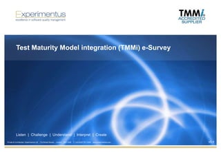 Test Maturity Model integration (TMMi) e-Survey




           Listen | Challenge | Understand | Interpret | Create
Private & Confidential Experimentus Ltd   17a Dorset Square   London   NW1 6QB   T: +44 (0)207 871 2300   www.experimentus.com   v0.4
 
