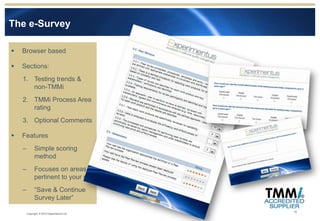 The e-Survey

   Browser based

   Sections:
    1. Testing trends &
       non-TMMi
    2. TMMi Process Area
       rating
    3. Optional Comments

   Features
    –         Simple scoring
              method
    –         Focuses on areas
              pertinent to your role
    –         “Save & Continue
              Survey Later”

                                            10
        Copyright © 2012 Experimentus Ltd
 