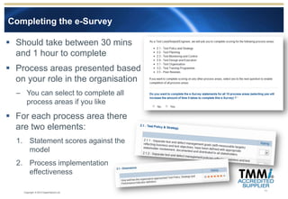 Completing the e-Survey

 Should take between 30 mins
  and 1 hour to complete
 Process areas presented based
  on your role in the organisation
  – You can select to complete all
    process areas if you like
 For each process area there
  are two elements:
  1. Statement scores against the
     model
  2. Process implementation
     effectiveness

                                        11
    Copyright © 2012 Experimentus Ltd
 