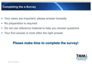 Completing the e-Survey



 Your views are important: please answer honestly
 No preparation is required
 Do not use reference material to help you answer questions
 Your first answer is most often the right answer




                                                               15
     Copyright © 2012 Experimentus Ltd
 