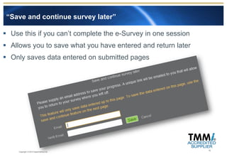 “Save and continue survey later”

 Use this if you can’t complete the e-Survey in one session
 Allows you to save what you have entered and return later
 Only saves data entered on submitted pages




                                                               16
     Copyright © 2012 Experimentus Ltd
 