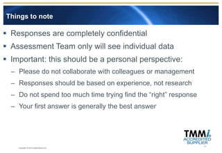 Things to note

 Responses are completely confidential
 Assessment Team only will see individual data
 Important: this should be a personal perspective:
  – Please do not collaborate with colleagues or management
  – Responses should be based on experience, not research
  – Do not spend too much time trying find the “right” response
  – Your first answer is generally the best answer




                                                                  17
    Copyright © 2012 Experimentus Ltd
 